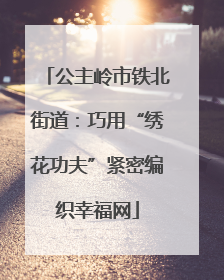 公主岭市铁北街道：巧用“绣花功夫”紧密编织幸福网