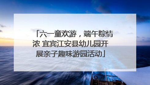六一童欢游，端午粽情浓 宜宾江安县幼儿园开展亲子趣味游园活动
