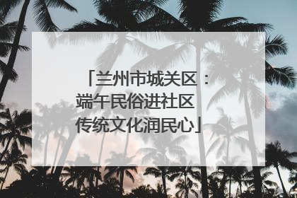 兰州市城关区：端午民俗进社区 传统文化润民心