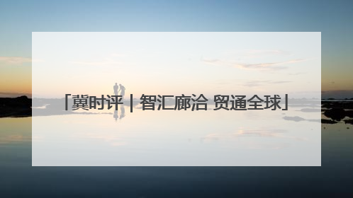 冀时评｜智汇廊洽 贸通全球