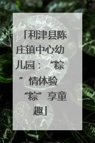 利津县陈庄镇中心幼儿园：“粽”情体验 “粽”享童趣