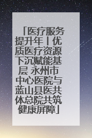 医疗服务提升年丨优质医疗资源下沉赋能基层 永州市中心医院与蓝山县医共体总院共筑健康屏障