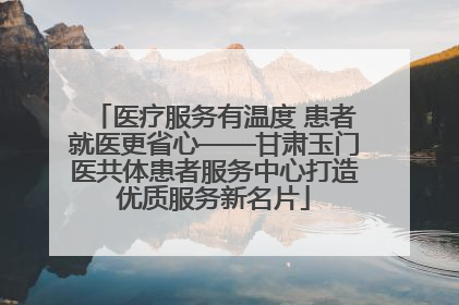 医疗服务有温度 患者就医更省心——甘肃玉门医共体患者服务中心打造优质服务新名片