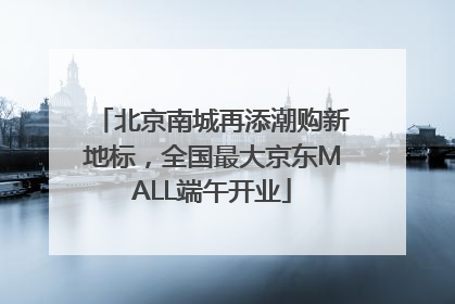 北京南城再添潮购新地标，全国最大京东MALL端午开业
