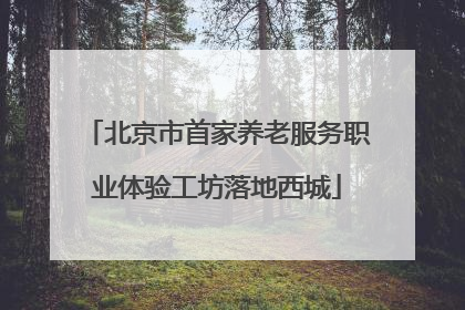 北京市首家养老服务职业体验工坊落地西城