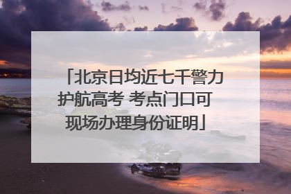 北京日均近七千警力护航高考 考点门口可现场办理身份证明