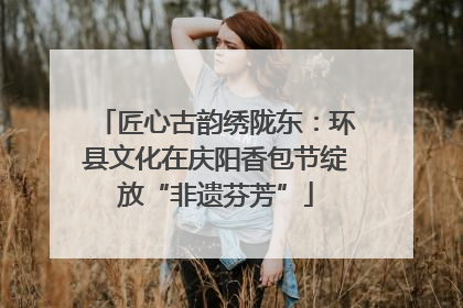 匠心古韵绣陇东：环县文化在庆阳香包节绽放“非遗芬芳”