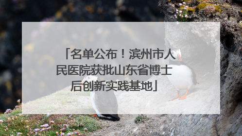 名单公布！滨州市人民医院获批山东省博士后创新实践基地