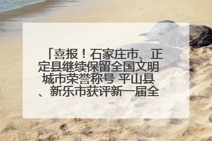 喜报！石家庄市、正定县继续保留全国文明城市荣誉称号 平山县、新乐市获评新一届全国文明城市
