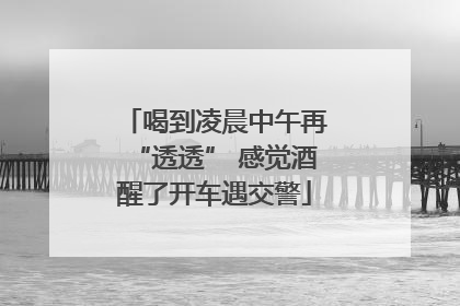 喝到凌晨中午再“透透” 感觉酒醒了开车遇交警