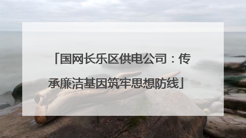 国网长乐区供电公司：传承廉洁基因筑牢思想防线
