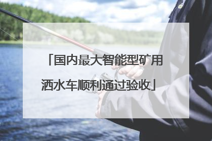 国内最大智能型矿用洒水车顺利通过验收