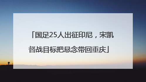 国足25人出征印尼，宋凯督战目标把悬念带回重庆