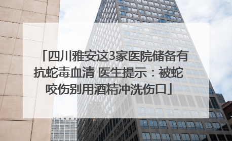 四川雅安这3家医院储备有抗蛇毒血清 医生提示：被蛇咬伤别用酒精冲洗伤口