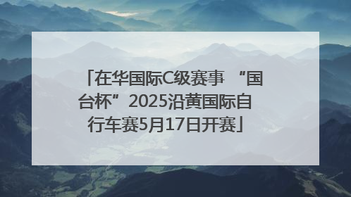 在华国际C级赛事 “国台杯”2025沿黄国际自行车赛5月17日开赛