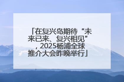 在复兴岛期待“未来已来、复兴相见”，2025杨浦全球推介大会昨晚举行