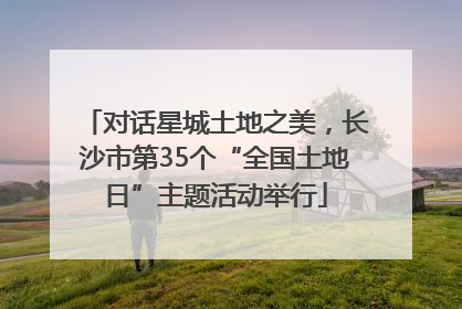 对话星城土地之美，长沙市第35个“全国土地日”主题活动举行