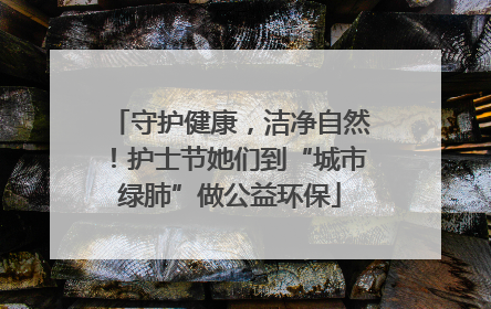 守护健康，洁净自然！护士节她们到“城市绿肺”做公益环保