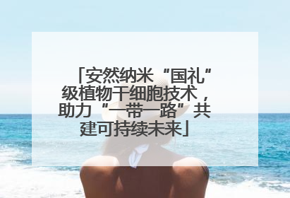 安然纳米“国礼”级植物干细胞技术，助力“一带一路”共建可持续未来