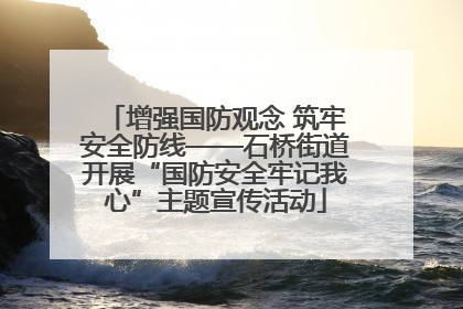 增强国防观念 筑牢安全防线——石桥街道开展“国防安全牢记我心”主题宣传活动