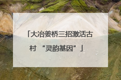大冶姜桥三招激活古村 “灵韵基因”