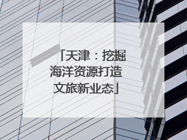天津：挖掘海洋资源打造文旅新业态