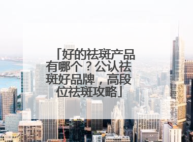 好的祛斑产品有哪个？公认祛斑好品牌，高段位祛斑攻略