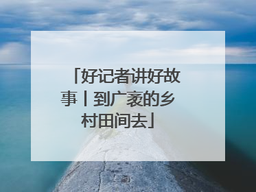 好记者讲好故事丨到广袤的乡村田间去