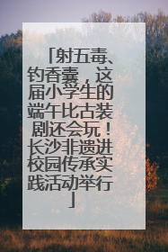 射五毒、钓香囊，这届小学生的端午比古装剧还会玩！长沙非遗进校园传承实践活动举行