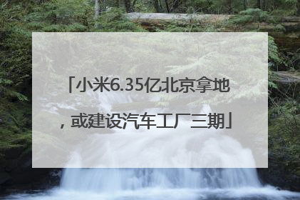 小米6.35亿北京拿地，或建设汽车工厂三期