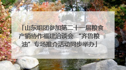 山东组团参加第二十一届粮食产销协作福建洽谈会 “齐鲁粮油”专场推介活动同步举办