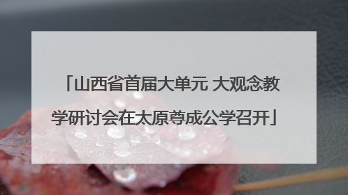 山西省首届大单元 大观念教学研讨会在太原尊成公学召开