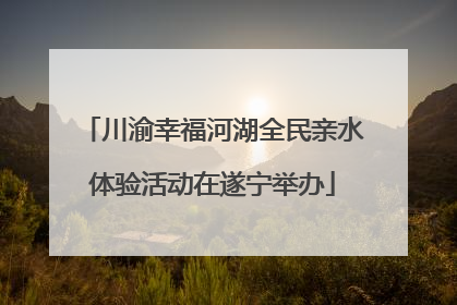 川渝幸福河湖全民亲水体验活动在遂宁举办