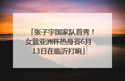 张子宇国家队首秀！女篮亚洲杯热身赛6月13日在临沂打响