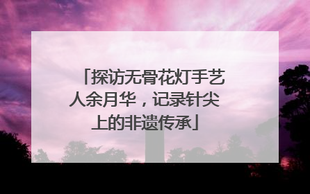 探访无骨花灯手艺人余月华，记录针尖上的非遗传承