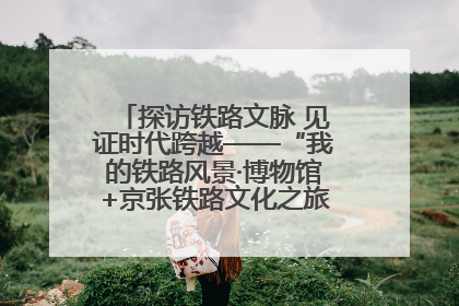 探访铁路文脉 见证时代跨越——“我的铁路风景·博物馆+京张铁路文化之旅”活动在京启动