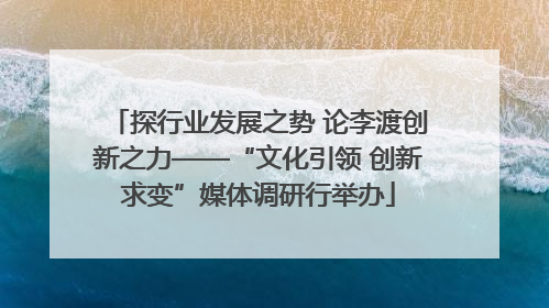探行业发展之势 论李渡创新之力——“文化引领 创新求变”媒体调研行举办