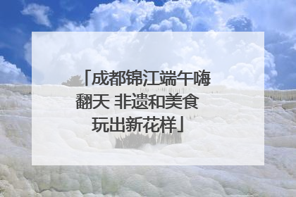 成都锦江端午嗨翻天 非遗和美食玩出新花样