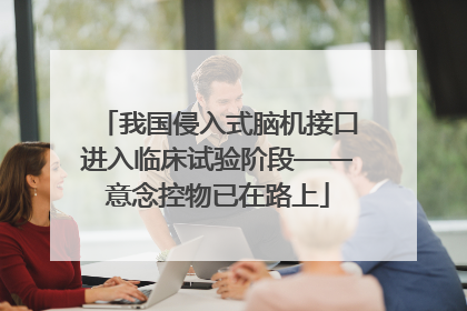我国侵入式脑机接口进入临床试验阶段——意念控物已在路上