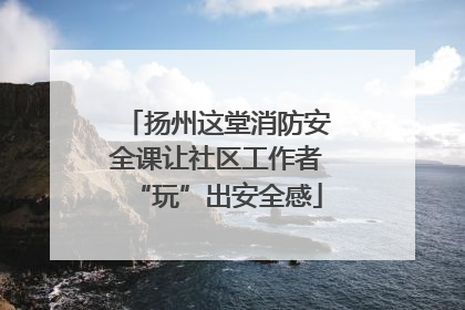 扬州这堂消防安全课让社区工作者“玩”出安全感