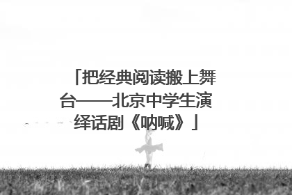 把经典阅读搬上舞台——北京中学生演绎话剧《呐喊》