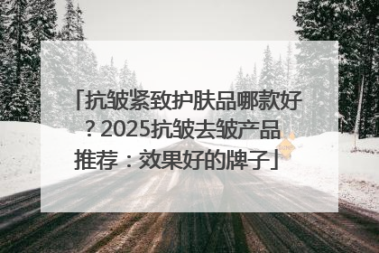 抗皱紧致护肤品哪款好？2025抗皱去皱产品推荐：效果好的牌子