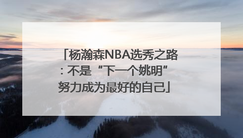 杨瀚森NBA选秀之路：不是“下一个姚明” 努力成为最好的自己