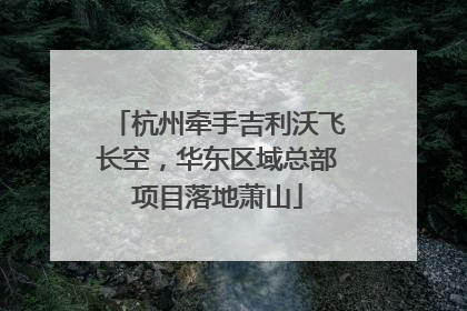 杭州牵手吉利沃飞长空，华东区域总部项目落地萧山
