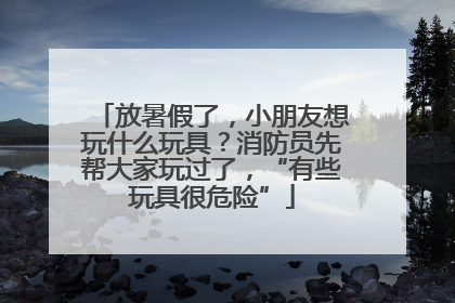 放暑假了，小朋友想玩什么玩具？消防员先帮大家玩过了，“有些玩具很危险”