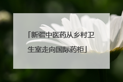 新疆中医药从乡村卫生室走向国际药柜