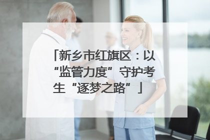 新乡市红旗区：以“监管力度”守护考生“逐梦之路”