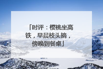时评：樱桃坐高铁，早晨枝头摘，傍晚到餐桌
