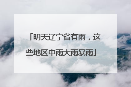 明天辽宁省有雨，这些地区中雨大雨暴雨