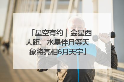 星空有约｜金星西大距、水星伴月等天象将亮相6月天宇